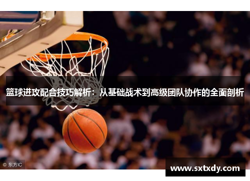 篮球进攻配合技巧解析:从基础战术到高级团队协作的全面剖析