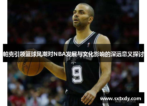 帕克引领篮球风潮对NBA发展与文化影响的深远意义探讨