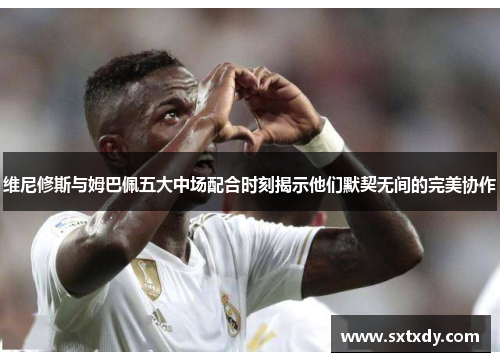 维尼修斯与姆巴佩五大中场配合时刻揭示他们默契无间的完美协作
