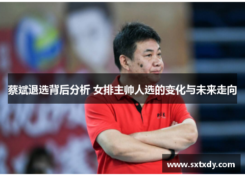 蔡斌退选背后分析 女排主帅人选的变化与未来走向 蔡斌退选背后分析 女排主帅人选的变化与未来走向
