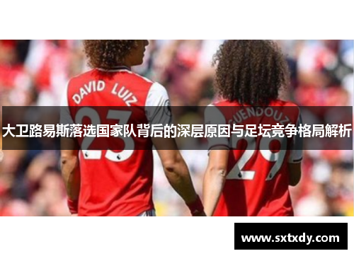 大卫路易斯落选国家队背后的深层原因与足坛竞争格局解析 大卫路易斯落选国家队背后的深层原因与足坛竞争格局解析