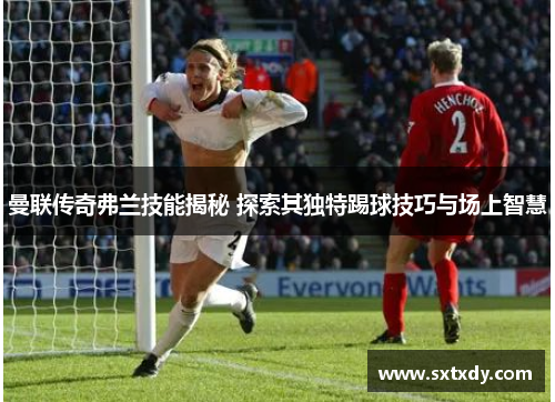 曼联传奇弗兰技能揭秘 探索其独特踢球技巧与场上智慧